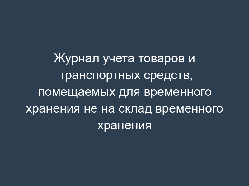 Журнал учета товаров и транспортных средств, помещаемых для временного хранения не на склад временного хранения