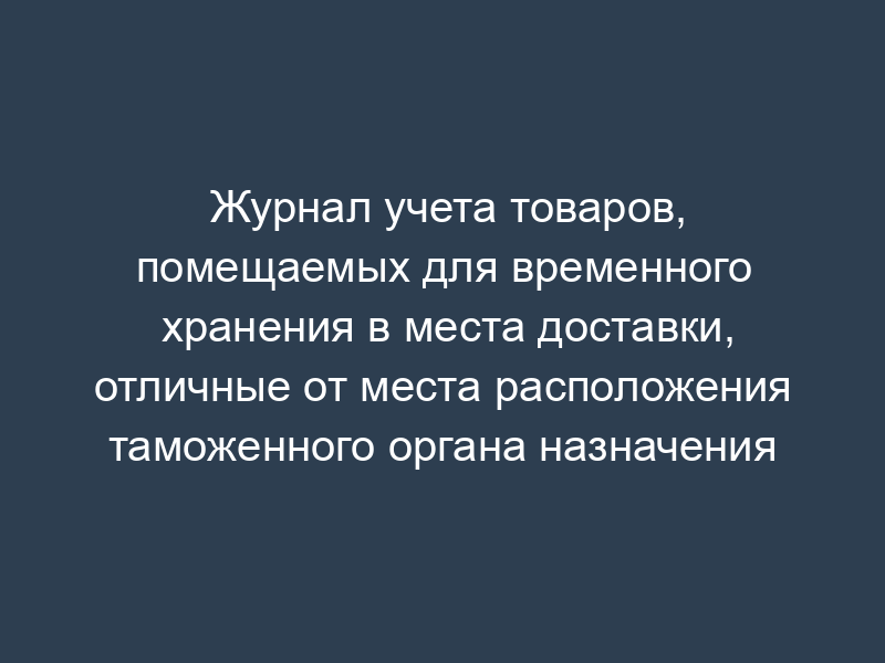 Журнал учета товаров, помещаемых для временного хранения в места доставки, отличные от места расположения таможенного органа назначения