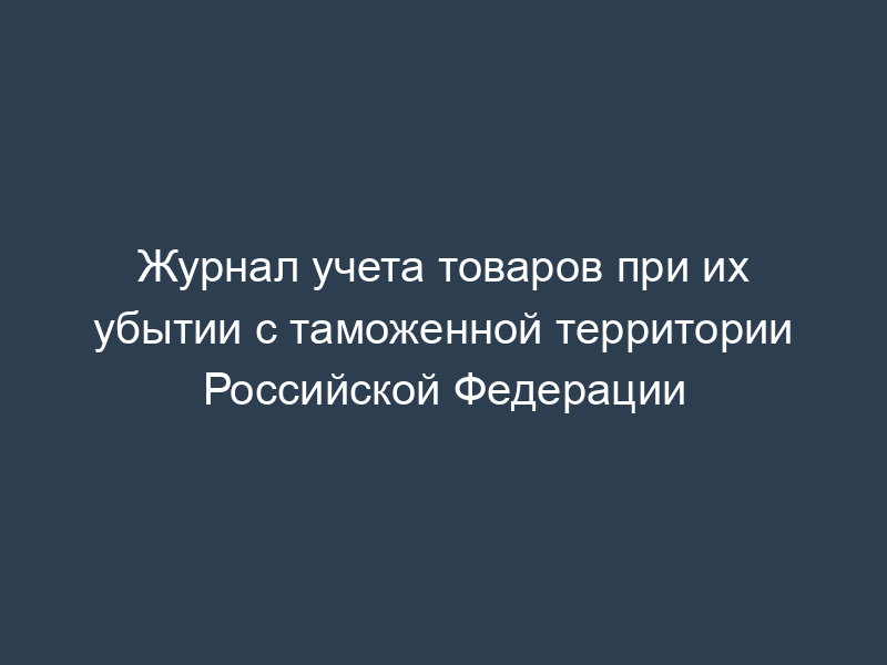 Журнал учета товаров при их убытии с таможенной территории Российской Федерации