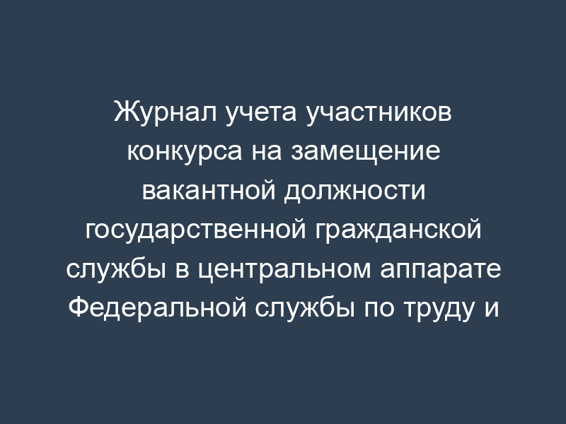 Журнал учета участников конкурса на замещение вакантной должности государственной гражданской службы в центральном аппарате Федеральной службы по труду и занятости