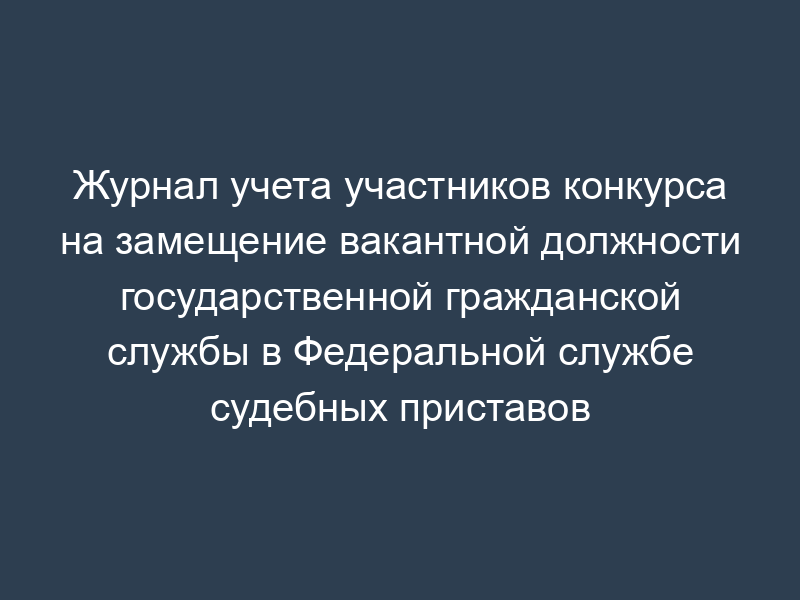 Журнал учета участников конкурса на замещение вакантной должности государственной гражданской службы в Федеральной службе судебных приставов