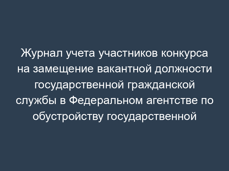 Журнал учета участников конкурса на замещение вакантной должности государственной гражданской службы в Федеральном агентстве по обустройству государственной границы Российской Федерации
