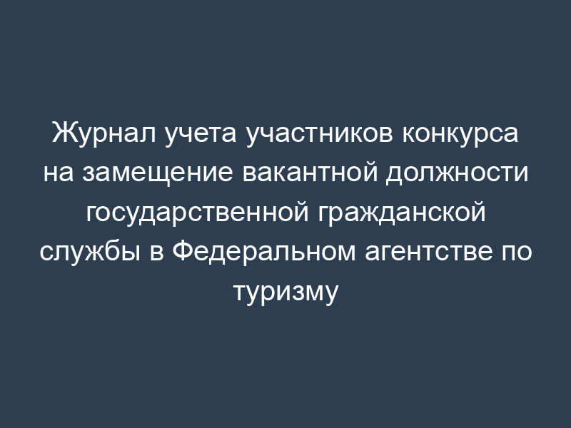 Журнал учета участников конкурса на замещение вакантной должности государственной гражданской службы в Федеральном агентстве по туризму