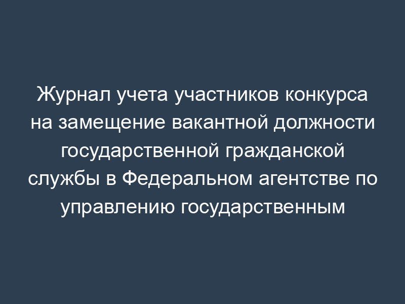 Журнал учета участников конкурса на замещение вакантной должности государственной гражданской службы в Федеральном агентстве по управлению государственным имуществом