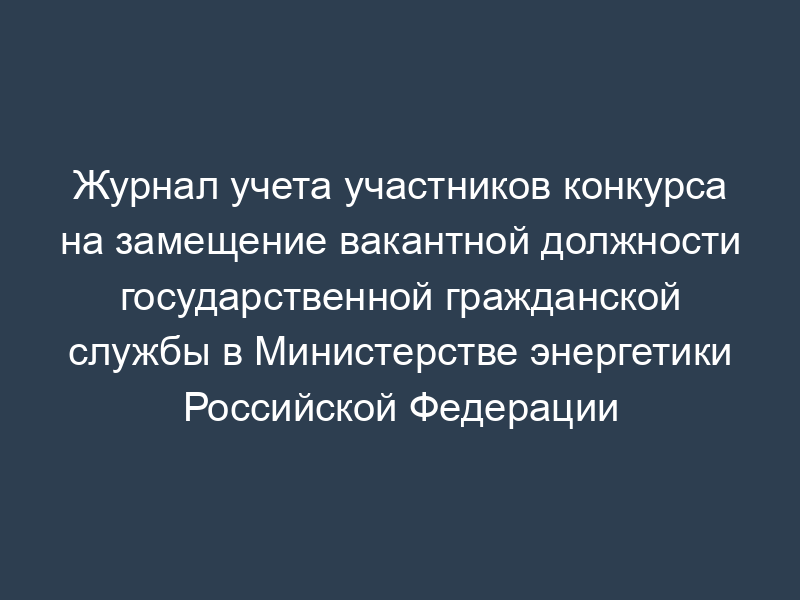 Журнал учета участников конкурса на замещение вакантной должности государственной гражданской службы в Министерстве энергетики Российской Федерации