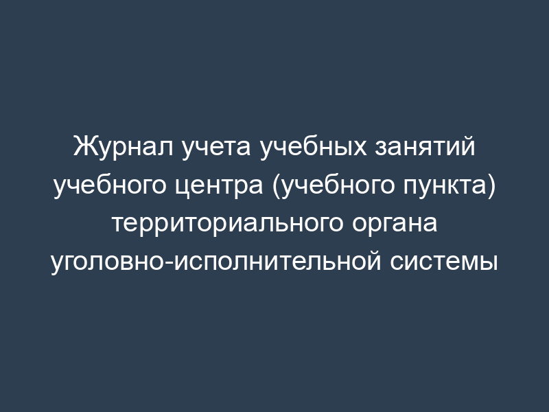 Журнал учета учебных занятий учебного центра (учебного пункта) территориального органа уголовно-исполнительной системы