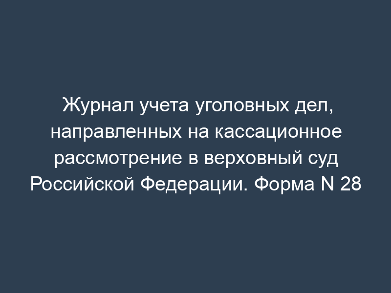 Журнал учета уголовных дел, направленных на кассационное рассмотрение в верховный суд Российской Федерации. Форма N 28