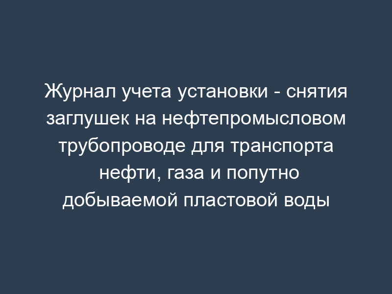 Журнал учета установки - снятия заглушек на нефтепромысловом трубопроводе для транспорта нефти, газа и попутно добываемой пластовой воды