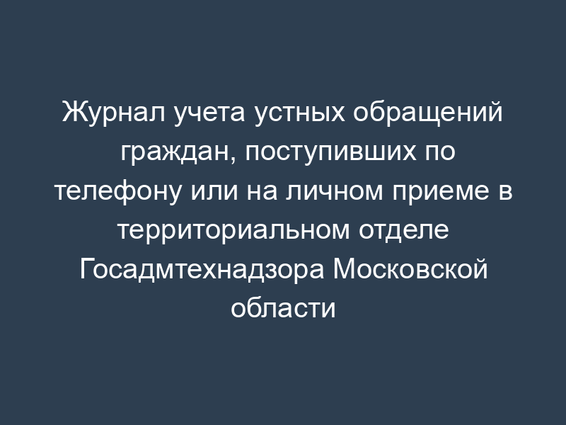 Журнал учета устных обращений граждан, поступивших по телефону или на личном приеме в территориальном отделе Госадмтехнадзора Московской области