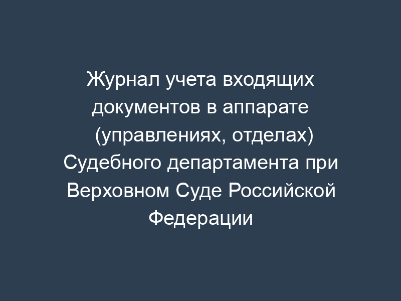 Журнал учета входящих документов в аппарате (управлениях, отделах) Судебного департамента при Верховном Суде Российской Федерации