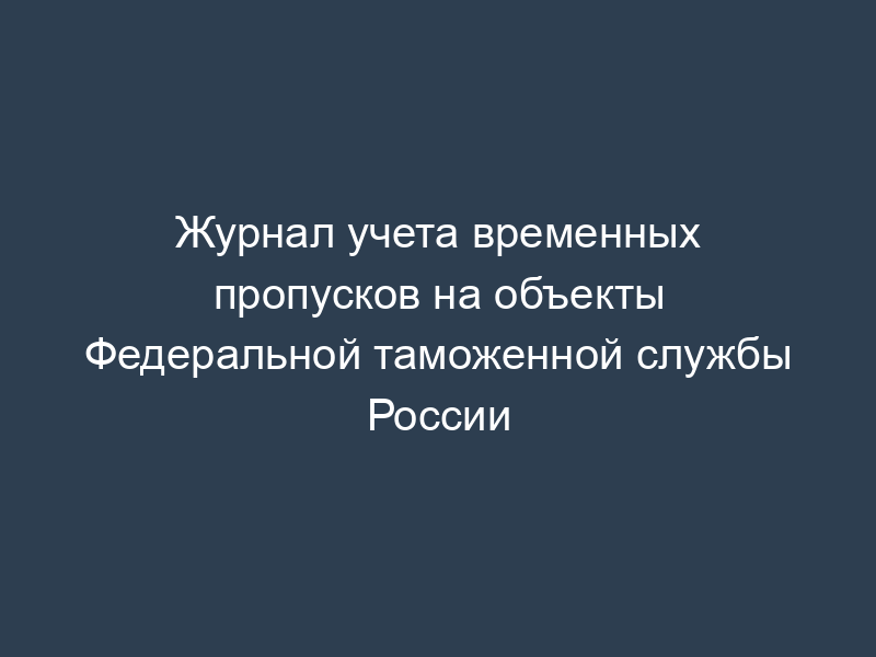 Журнал учета временных пропусков на объекты Федеральной таможенной службы России