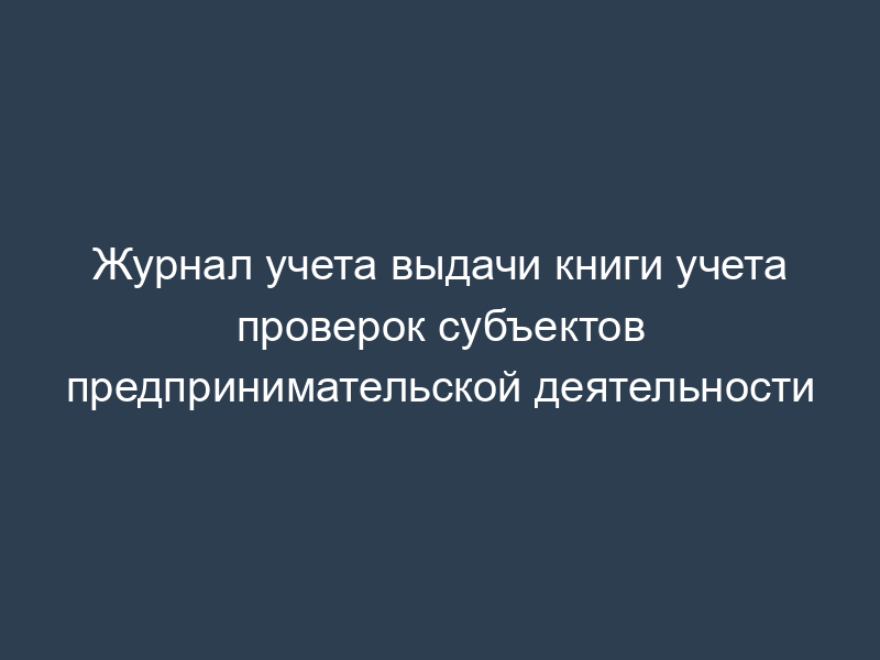 Журнал учета выдачи книги учета проверок субъектов предпринимательской деятельности