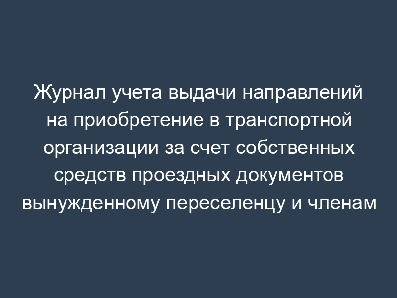 Журнал учета выдачи направлений на приобретение в транспортной организации за счет собственных средств проездных документов вынужденному переселенцу и членам его семьи