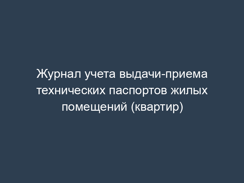 Журнал учета выдачи-приема технических паспортов жилых помещений (квартир)