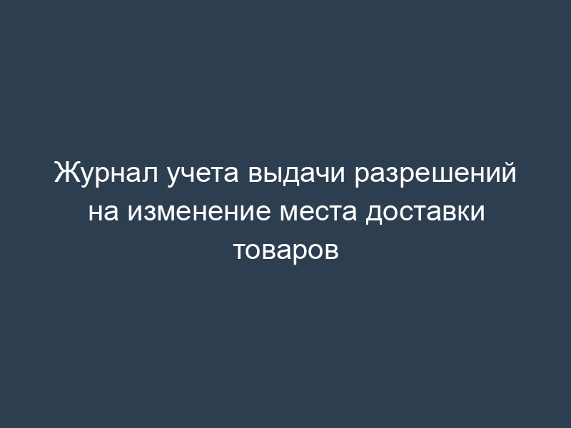 Журнал учета выдачи разрешений на изменение места доставки товаров