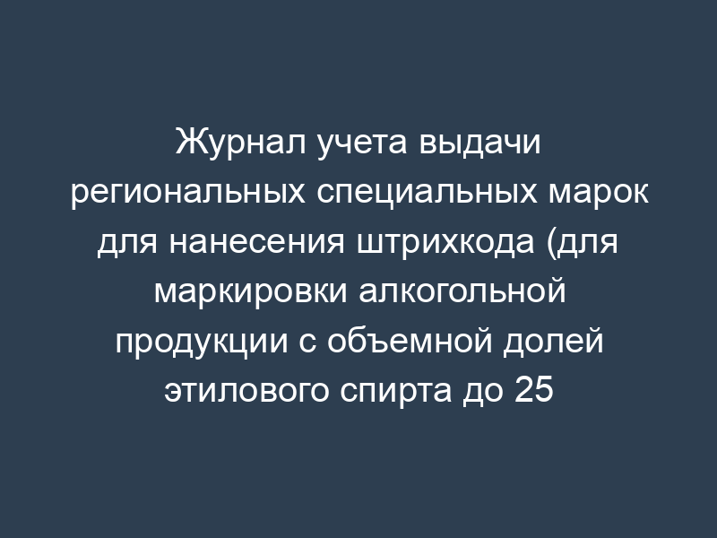 Журнал учета выдачи региональных специальных марок для нанесения штрихкода (для маркировки алкогольной продукции с объемной долей этилового спирта до 25 процентов включительно)