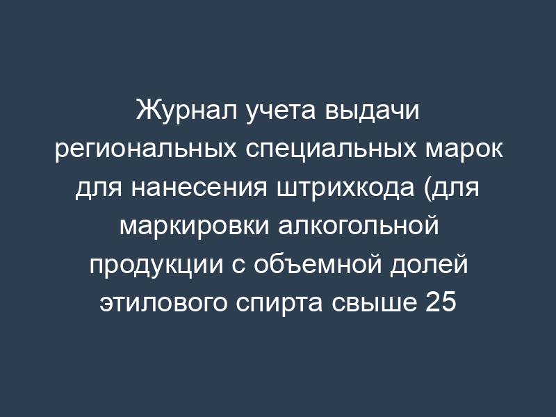 Журнал учета выдачи региональных специальных марок для нанесения штрихкода (для маркировки алкогольной продукции с объемной долей этилового спирта свыше 25 процентов)