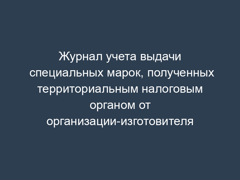 Журнал учета выдачи специальных марок, полученных территориальным налоговым органом от организации-изготовителя