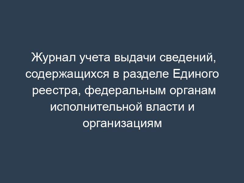 Журнал учета выдачи сведений, содержащихся в разделе Единого реестра, федеральным органам исполнительной власти и организациям