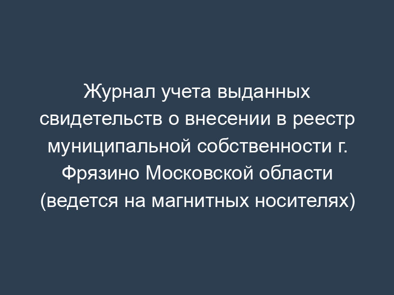 Журнал учета выданных свидетельств о внесении в реестр муниципальной собственности г. Фрязино Московской области (ведется на магнитных носителях)