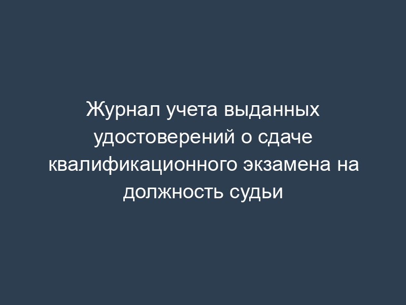 Журнал учета выданных удостоверений о сдаче квалификационного экзамена на должность судьи