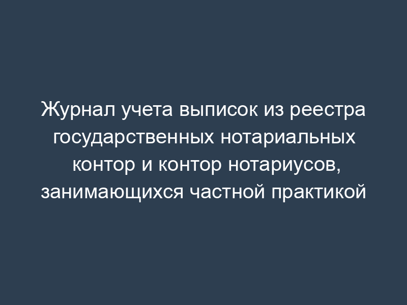 Журнал учета выписок из реестра государственных нотариальных контор и контор нотариусов, занимающихся частной практикой