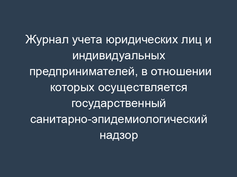 Журнал учета юридических лиц и индивидуальных предпринимателей, в отношении которых осуществляется государственный санитарно-эпидемиологический надзор (образец)