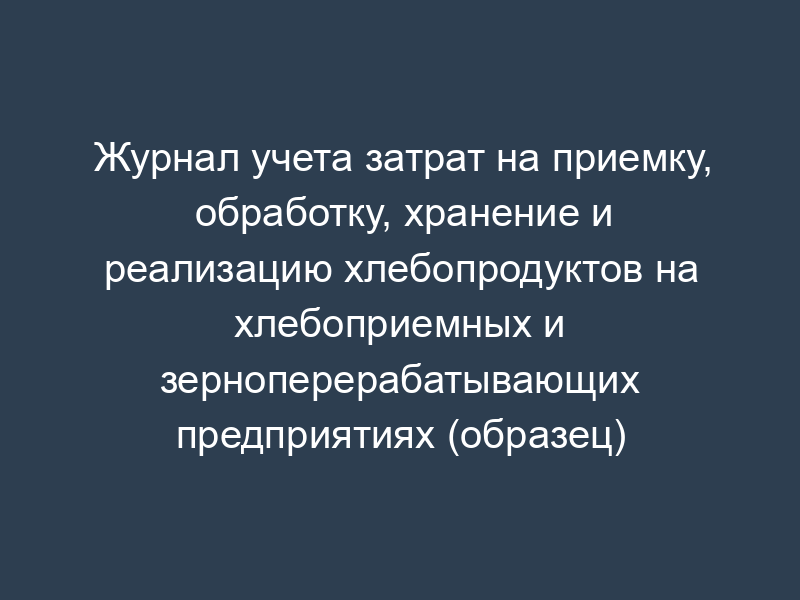 Журнал учета затрат на приемку, обработку, хранение и реализацию хлебопродуктов на хлебоприемных и зерноперерабатывающих предприятиях (образец)