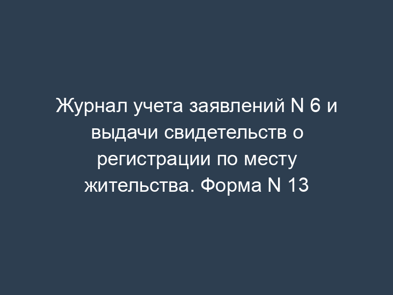 Журнал учета заявлений N 6 и выдачи свидетельств о регистрации по месту жительства. Форма N 13